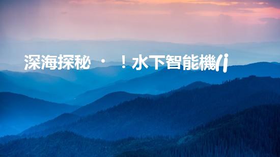 深海探秘！水下智能機(jī)器人200米打撈，揭開海底神秘面紗？